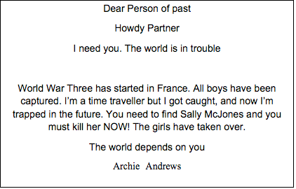 Text Box: Dear Person of past Howdy Partner I need you. The world is in trouble  World War Three has started in France. All boys have been captured. I’m a time traveller but I got caught, and now I’m trapped in the future. You need to find Sally McJones and you must kill her NOW! The girls have taken over. The world depends on you Archie Andrews 